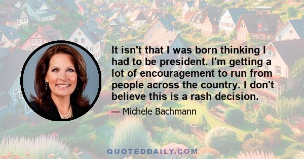 It isn't that I was born thinking I had to be president. I'm getting a lot of encouragement to run from people across the country. I don't believe this is a rash decision.