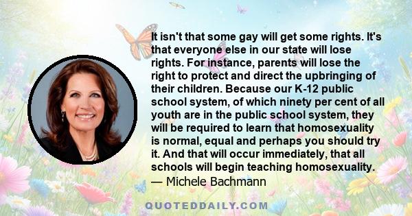 It isn't that some gay will get some rights. It's that everyone else in our state will lose rights. For instance, parents will lose the right to protect and direct the upbringing of their children. Because our K-12