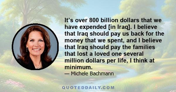 It’s over 800 billion dollars that we have expended [in Iraq]. I believe that Iraq should pay us back for the money that we spent, and I believe that Iraq should pay the families that lost a loved one several million