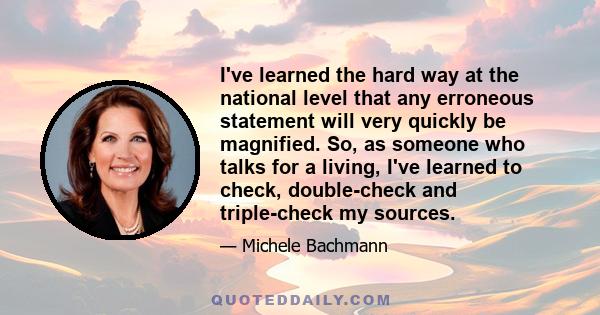 I've learned the hard way at the national level that any erroneous statement will very quickly be magnified. So, as someone who talks for a living, I've learned to check, double-check and triple-check my sources.