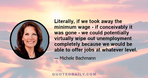 Literally, if we took away the minimum wage - if conceivably it was gone - we could potentially virtually wipe out unemployment completely because we would be able to offer jobs at whatever level.