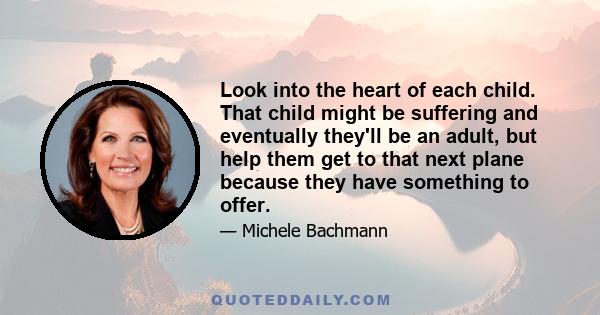 Look into the heart of each child. That child might be suffering and eventually they'll be an adult, but help them get to that next plane because they have something to offer.