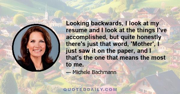 Looking backwards, I look at my resume and I look at the things I've accomplished, but quite honestly there's just that word, 'Mother', I just saw it on the paper, and I that's the one that means the most to me.