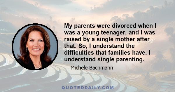 My parents were divorced when I was a young teenager, and I was raised by a single mother after that. So, I understand the difficulties that families have. I understand single parenting.