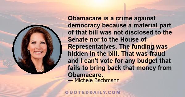 Obamacare is a crime against democracy because a material part of that bill was not disclosed to the Senate nor to the House of Representatives. The funding was hidden in the bill. That was fraud and I can't vote for