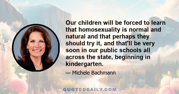 Our children will be forced to learn that homosexuality is normal and natural and that perhaps they should try it, and that'll be very soon in our public schools all across the state, beginning in kindergarten.