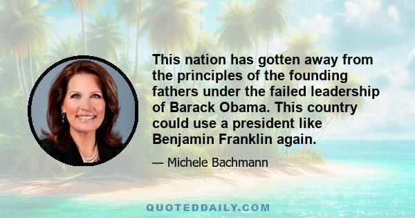 This nation has gotten away from the principles of the founding fathers under the failed leadership of Barack Obama. This country could use a president like Benjamin Franklin again.