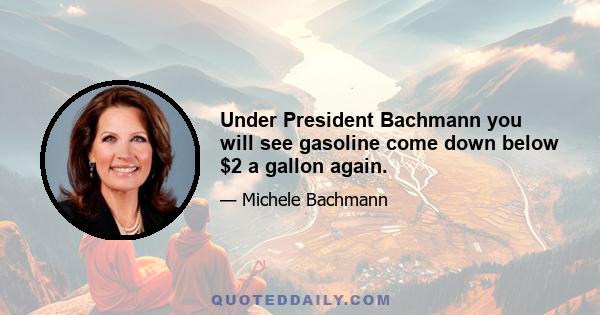 Under President Bachmann you will see gasoline come down below $2 a gallon again.