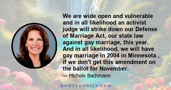 We are wide open and vulnerable and in all likelihood an activist judge will strike down our Defense of Marriage Act, our state law against gay marriage, this year. And in all likelihood, we will have gay marriage in