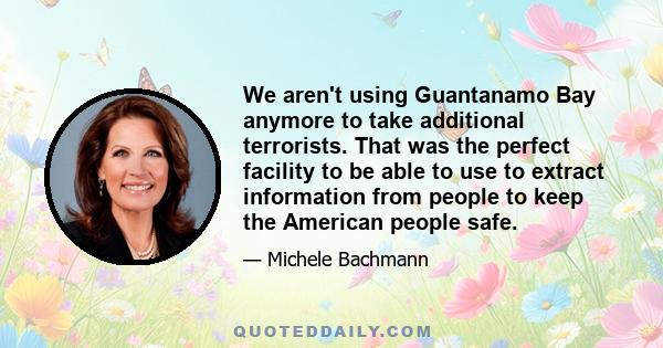 We aren't using Guantanamo Bay anymore to take additional terrorists. That was the perfect facility to be able to use to extract information from people to keep the American people safe.