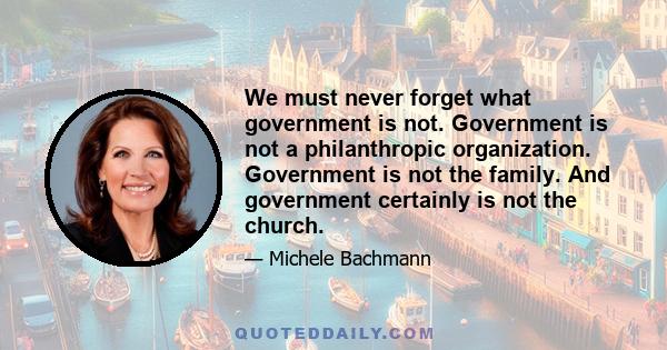 We must never forget what government is not. Government is not a philanthropic organization. Government is not the family. And government certainly is not the church.