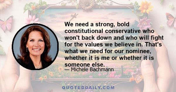 We need a strong, bold constitutional conservative who won't back down and who will fight for the values we believe in. That's what we need for our nominee, whether it is me or whether it is someone else.