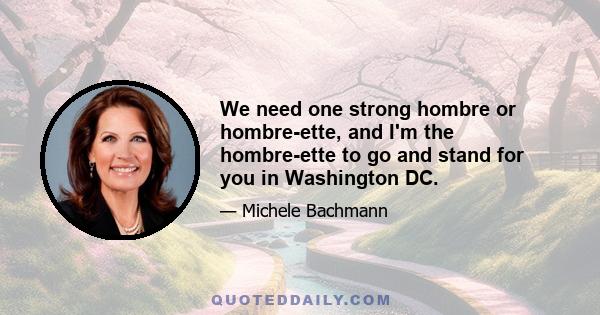 We need one strong hombre or hombre-ette, and I'm the hombre-ette to go and stand for you in Washington DC.