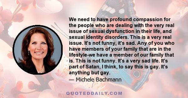 We need to have profound compassion for the people who are dealing with the very real issue of sexual dysfunction in their life, and sexual identity disorders. This is a very real issue. It's not funny, it's sad. Any of 