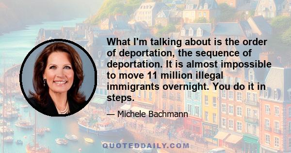 What I'm talking about is the order of deportation, the sequence of deportation. It is almost impossible to move 11 million illegal immigrants overnight. You do it in steps.