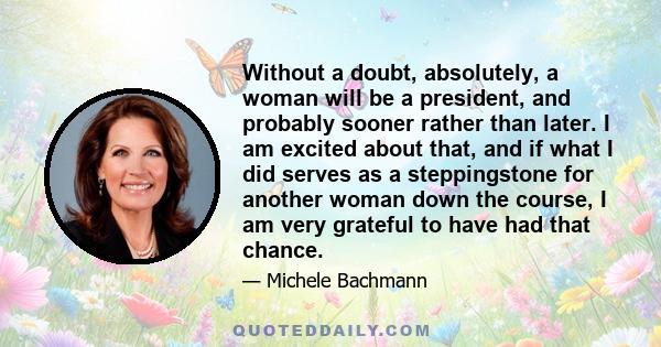 Without a doubt, absolutely, a woman will be a president, and probably sooner rather than later. I am excited about that, and if what I did serves as a steppingstone for another woman down the course, I am very grateful 