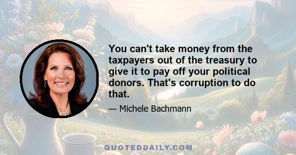 You can't take money from the taxpayers out of the treasury to give it to pay off your political donors. That's corruption to do that.