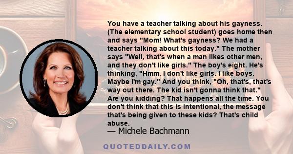 You have a teacher talking about his gayness. (The elementary school student) goes home then and says Mom! What's gayness? We had a teacher talking about this today. The mother says Well, that's when a man likes other