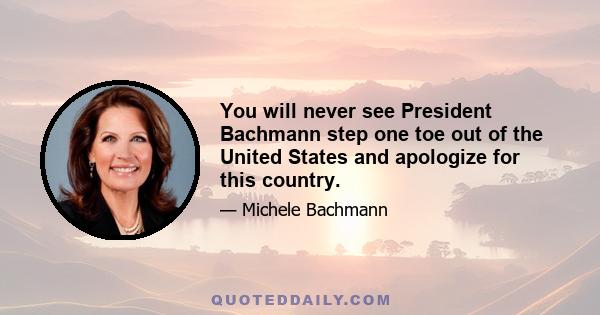 You will never see President Bachmann step one toe out of the United States and apologize for this country.