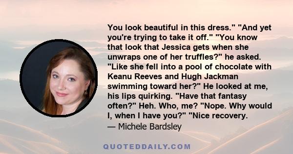 You look beautiful in this dress. And yet you're trying to take it off. You know that look that Jessica gets when she unwraps one of her truffles? he asked. Like she fell into a pool of chocolate with Keanu Reeves and