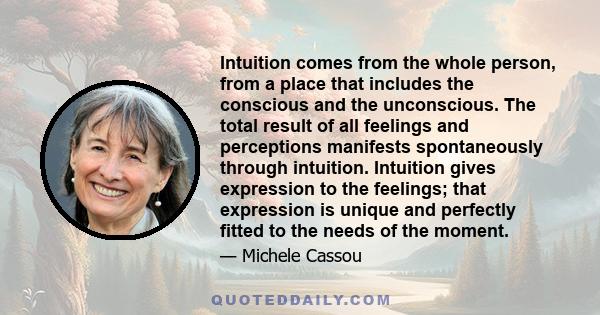 Intuition comes from the whole person, from a place that includes the conscious and the unconscious. The total result of all feelings and perceptions manifests spontaneously through intuition. Intuition gives expression 