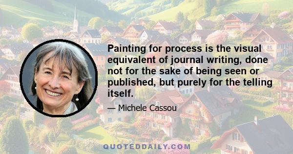 Painting for process is the visual equivalent of journal writing, done not for the sake of being seen or published, but purely for the telling itself.