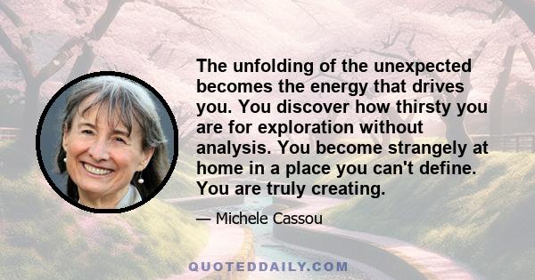 The unfolding of the unexpected becomes the energy that drives you. You discover how thirsty you are for exploration without analysis. You become strangely at home in a place you can't define. You are truly creating.