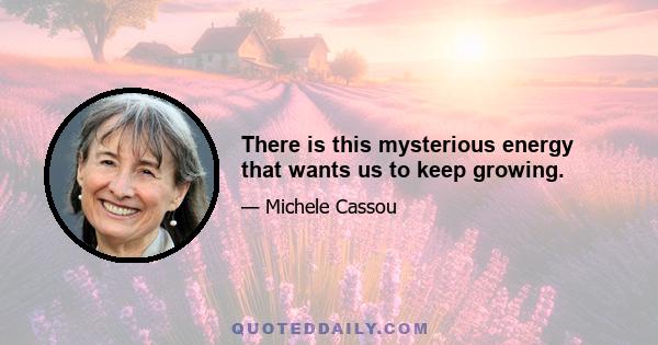 There is this mysterious energy that wants us to keep growing.