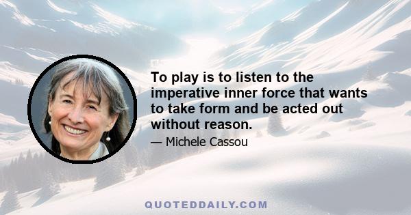 To play is to listen to the imperative inner force that wants to take form and be acted out without reason.