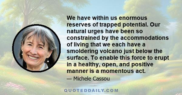 We have within us enormous reserves of trapped potential. Our natural urges have been so constrained by the accommodations of living that we each have a smoldering volcano just below the surface. To enable this force to 