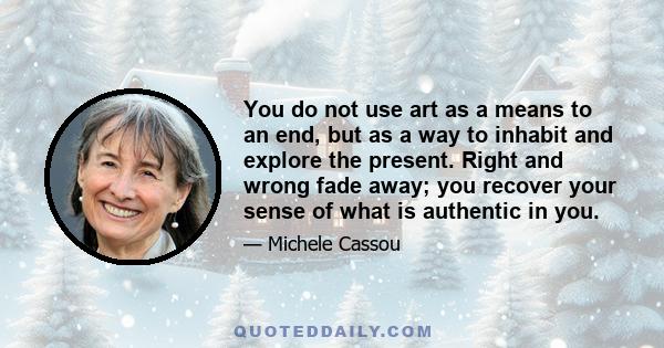 You do not use art as a means to an end, but as a way to inhabit and explore the present. Right and wrong fade away; you recover your sense of what is authentic in you.