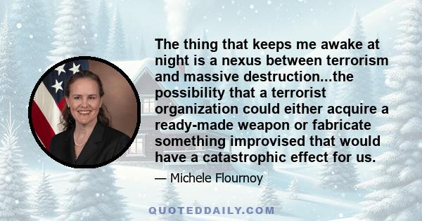 The thing that keeps me awake at night is a nexus between terrorism and massive destruction...the possibility that a terrorist organization could either acquire a ready-made weapon or fabricate something improvised that 