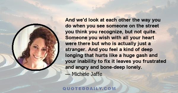 And we'd look at each other the way you do when you see someone on the street you think you recognize, but not quite. Someone you wish with all your heart were there but who is actually just a stranger. And you feel a