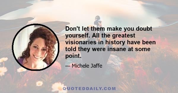 Don't let them make you doubt yourself. All the greatest visionaries in history have been told they were insane at some point.