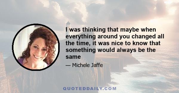 I was thinking that maybe when everything around you changed all the time, it was nice to know that something would always be the same