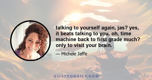 talking to yourself again, jas? yes, it beats talking to you. oh, time machine back to first grade much? only to visit your brain.