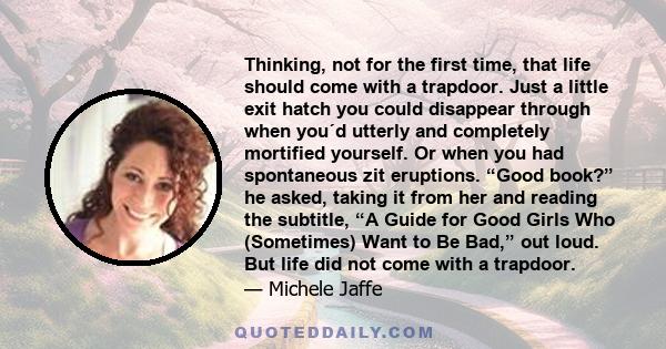 Thinking, not for the first time, that life should come with a trapdoor. Just a little exit hatch you could disappear through when you´d utterly and completely mortified yourself. Or when you had spontaneous zit