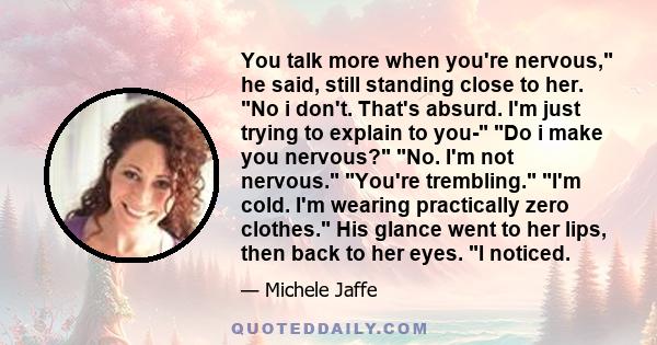 You talk more when you're nervous, he said, still standing close to her. No i don't. That's absurd. I'm just trying to explain to you- Do i make you nervous? No. I'm not nervous. You're trembling. I'm cold. I'm wearing