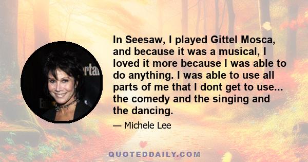 In Seesaw, I played Gittel Mosca, and because it was a musical, I loved it more because I was able to do anything. I was able to use all parts of me that I dont get to use... the comedy and the singing and the dancing.