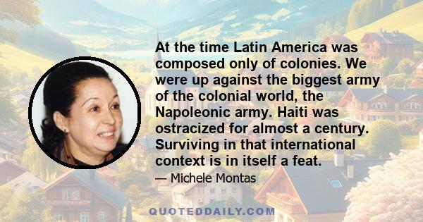 At the time Latin America was composed only of colonies. We were up against the biggest army of the colonial world, the Napoleonic army. Haiti was ostracized for almost a century. Surviving in that international context 