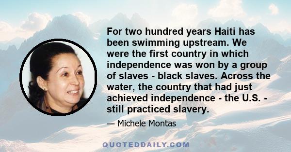 For two hundred years Haiti has been swimming upstream. We were the first country in which independence was won by a group of slaves - black slaves. Across the water, the country that had just achieved independence -