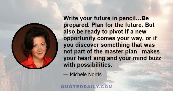 Write your future in pencil…Be prepared. Plan for the future. But also be ready to pivot if a new opportunity comes your way, or if you discover something that was not part of the master plan– makes your heart sing and