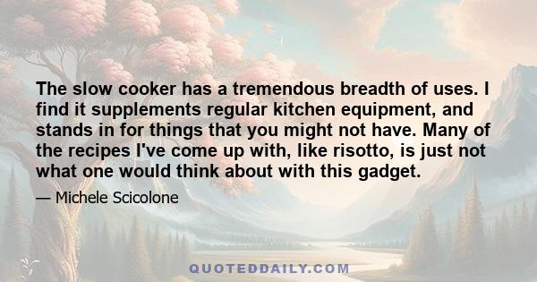 The slow cooker has a tremendous breadth of uses. I find it supplements regular kitchen equipment, and stands in for things that you might not have. Many of the recipes I've come up with, like risotto, is just not what