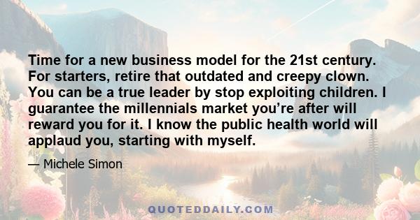 Time for a new business model for the 21st century. For starters, retire that outdated and creepy clown. You can be a true leader by stop exploiting children. I guarantee the millennials market you’re after will reward