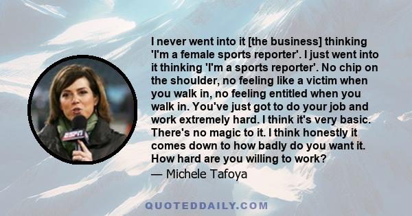 I never went into it [the business] thinking 'I'm a female sports reporter'. I just went into it thinking 'I'm a sports reporter'. No chip on the shoulder, no feeling like a victim when you walk in, no feeling entitled