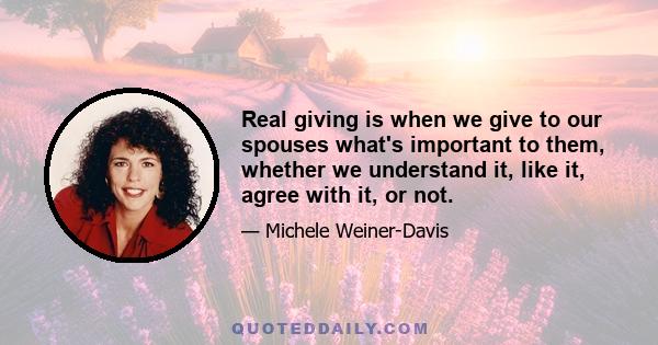 Real giving is when we give to our spouses what's important to them, whether we understand it, like it, agree with it, or not.