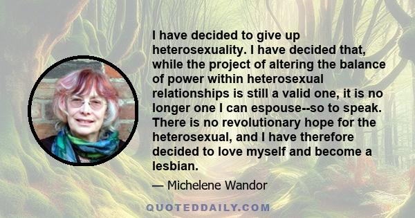 I have decided to give up heterosexuality. I have decided that, while the project of altering the balance of power within heterosexual relationships is still a valid one, it is no longer one I can espouse--so to speak.