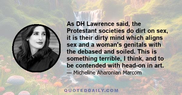 As DH Lawrence said, the Protestant societies do dirt on sex, it is their dirty mind which aligns sex and a woman's genitals with the debased and soiled. This is something terrible, I think, and to be contended with