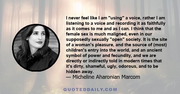 I never feel like I am using a voice, rather I am listening to a voice and recording it as faithfully as it comes to me and as I can. I think that the female sex is much maligned, even in our supposedly sexually open