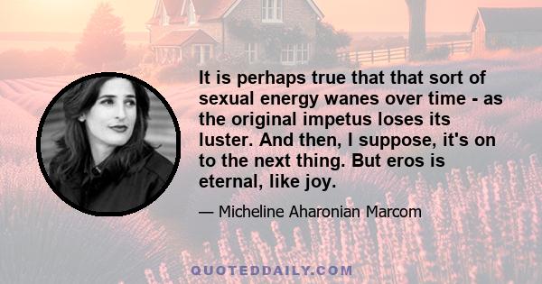 It is perhaps true that that sort of sexual energy wanes over time - as the original impetus loses its luster. And then, I suppose, it's on to the next thing. But eros is eternal, like joy.